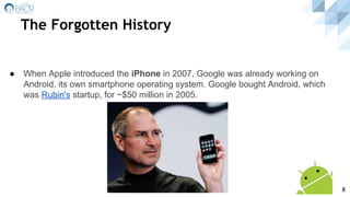 The Forgotten History
● When Apple introduced the iPhone in 2007, Google was already working on
Android, its own smartphone operating system. Google bought Android, which
was Rubin's startup, for ~$50 million in 2005.
8
 