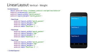 LinearLayout Vertical - Weight
<LinearLayout
xmlns:android="http://schemas.android.com/apk/res/android"
android:orientation="vertical"
android:layout_width="match_parent"
android:layout_height="match_parent">
<TextView
android:layout_width="match_parent"
android:layout_height="0dp"
android:layout_weight="1"
android:text="TextView 1" />
<TextView
android:layout_width="match_parent"
android:layout_height="0dp"
android:layout_weight="1"
android:text="TextView 2" />
<TextView
android:layout_width="match_parent"
android:layout_height="0dp"
android:layout_weight="1"
android:text="TextView 3" />
</LinearLayout>
TextView 1
TextView 2
TextView 3
 