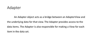 Adapter
An Adapter object acts as a bridge between an AdapterView and
the underlying data for that view. The Adapter provides access to the
data items. The Adapter is also responsible for making a View for each
item in the data set.
 