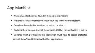 App Manifest
 AndroidManifest.xml file found in the app root directory.
 Presents essential information about your app to the Android system.
 Describes the activities, services, broadcast receivers.
 Declares the minimum level of the Android API that the application requires.
 Declares which permissions the application must have to access protected
parts of the API and interact with other applications.
 