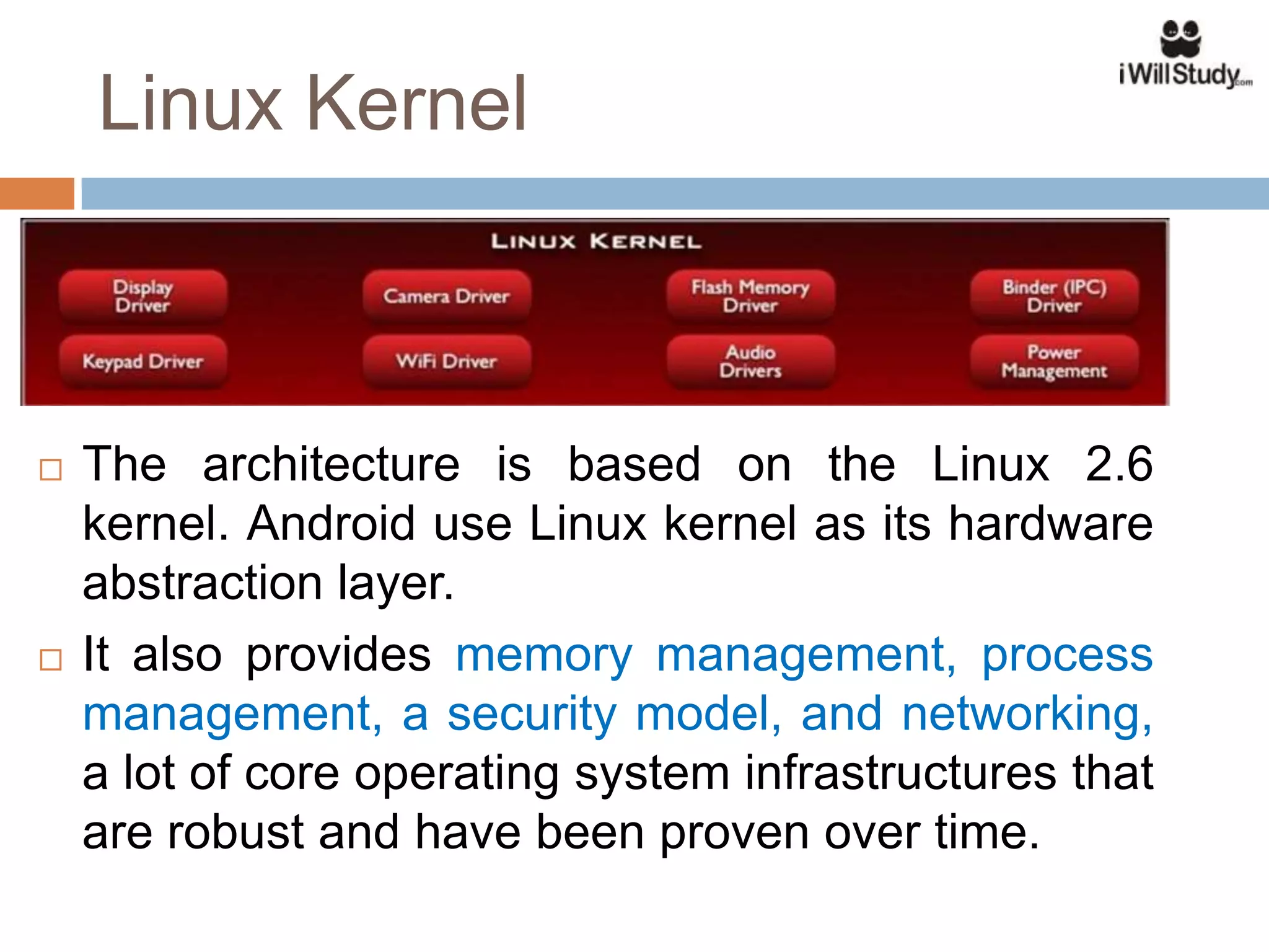 Linux Kernel



   The architecture is based on the Linux 2.6
    kernel. Android use Linux kernel as its hardware
    abstraction layer.
   It also provides memory management, process
    management, a security model, and networking,
    a lot of core operating system infrastructures that
    are robust and have been proven over time.
 
