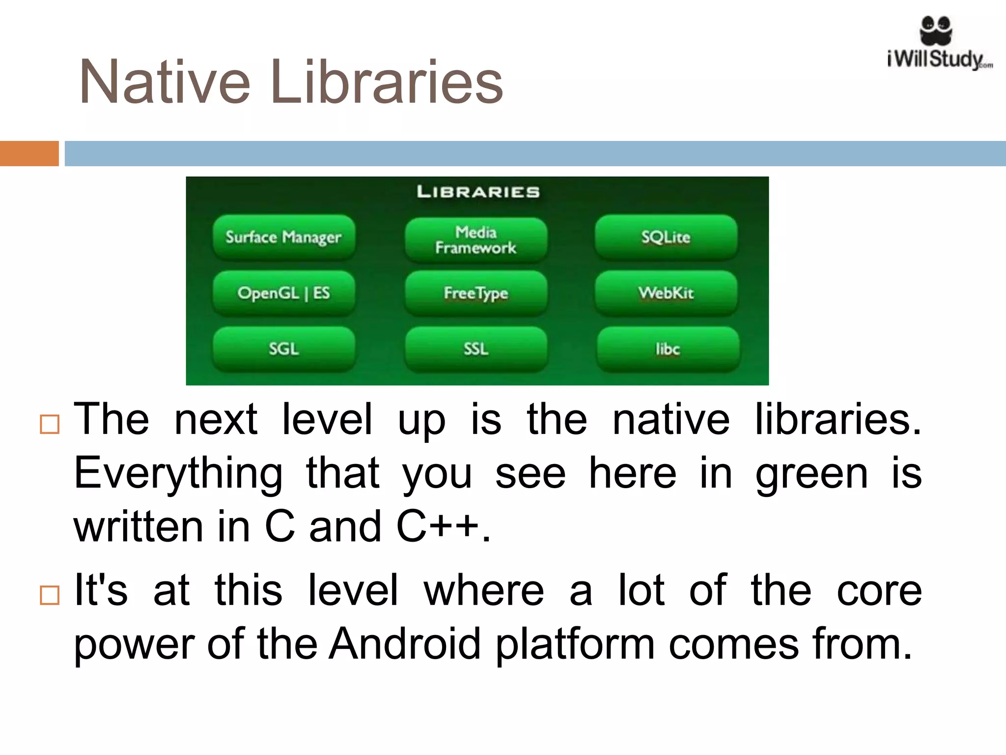 Native Libraries




 The next level up is the native libraries.
  Everything that you see here in green is
  written in C and C++.
 It's at this level where a lot of the core

  power of the Android platform comes from.
 