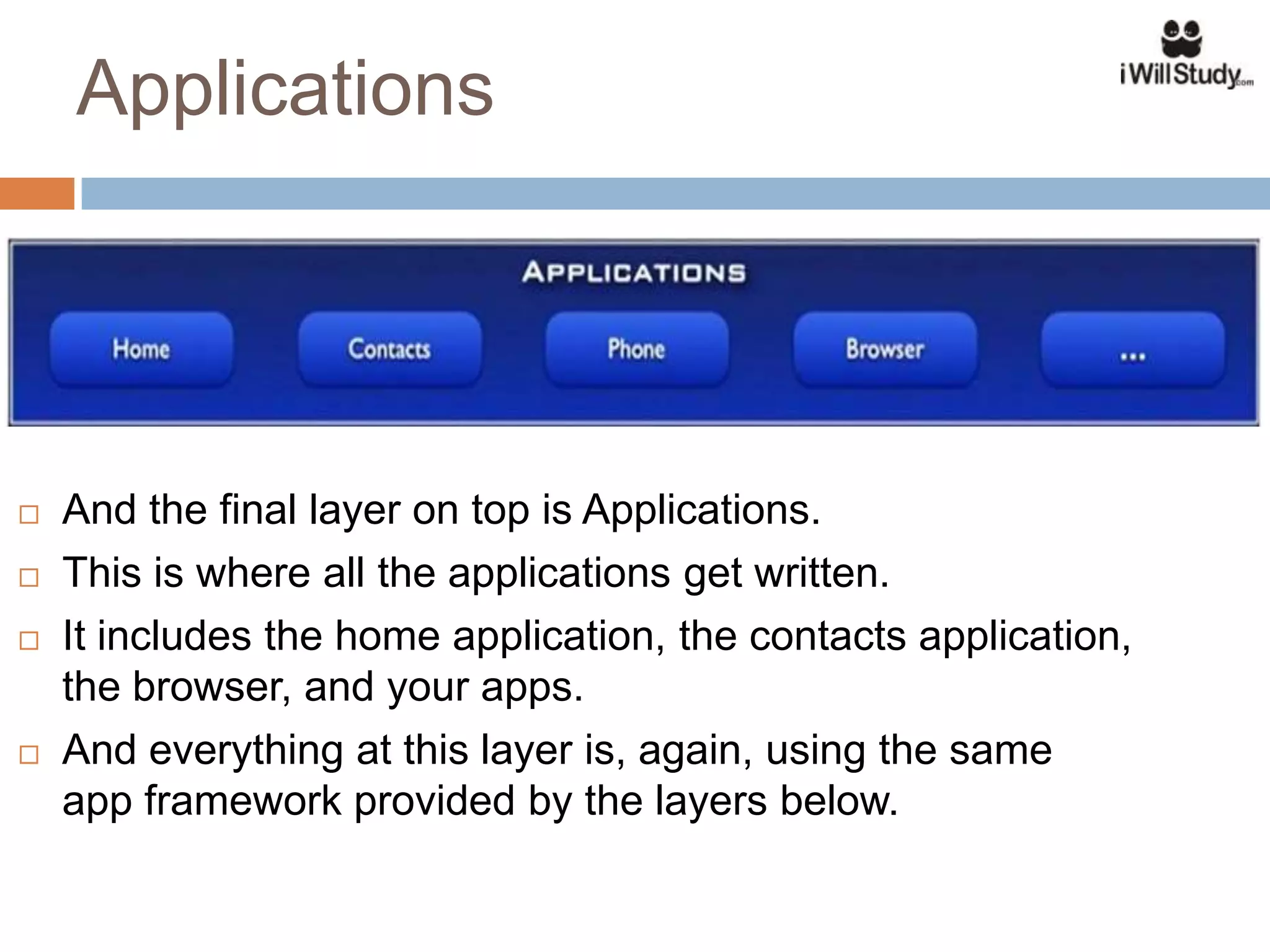 Applications




   And the final layer on top is Applications.
   This is where all the applications get written.
   It includes the home application, the contacts application,
    the browser, and your apps.
   And everything at this layer is, again, using the same
    app framework provided by the layers below.
 