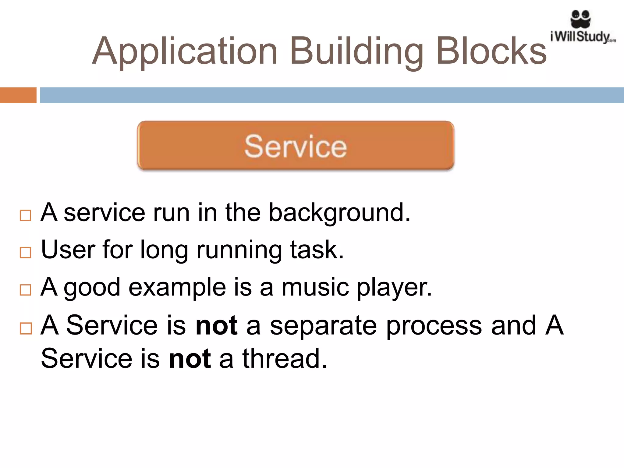 Application Building Blocks



   A service run in the background.
   User for long running task.
   A good example is a music player.
   A Service is not a separate process and A
    Service is not a thread.
 
