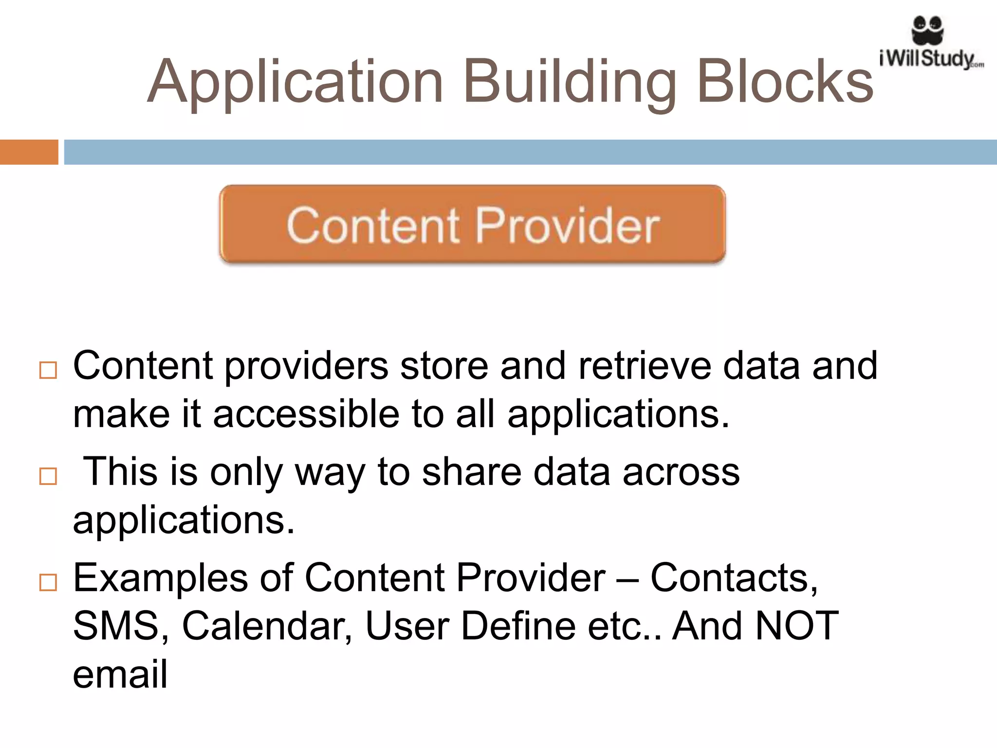 Application Building Blocks



   Content providers store and retrieve data and
    make it accessible to all applications.
   This is only way to share data across
    applications.
   Examples of Content Provider – Contacts,
    SMS, Calendar, User Define etc.. And NOT
    email
 
