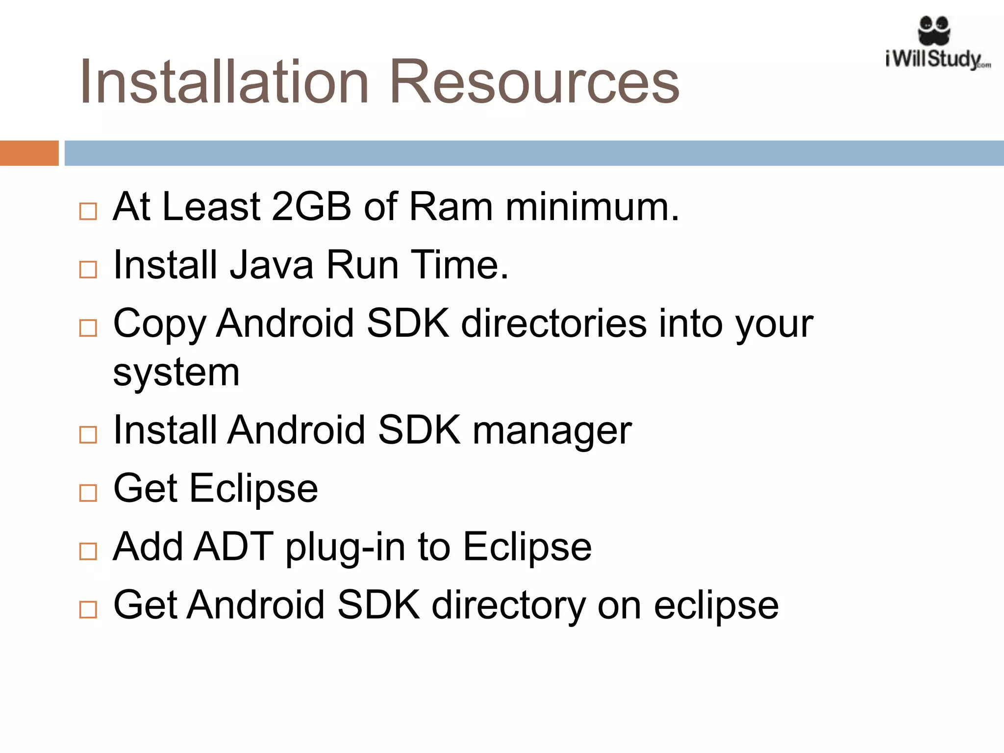 Installation Resources
   At Least 2GB of Ram minimum.
   Install Java Run Time.
   Copy Android SDK directories into your
    system
   Install Android SDK manager
   Get Eclipse
   Add ADT plug-in to Eclipse
   Get Android SDK directory on eclipse
 