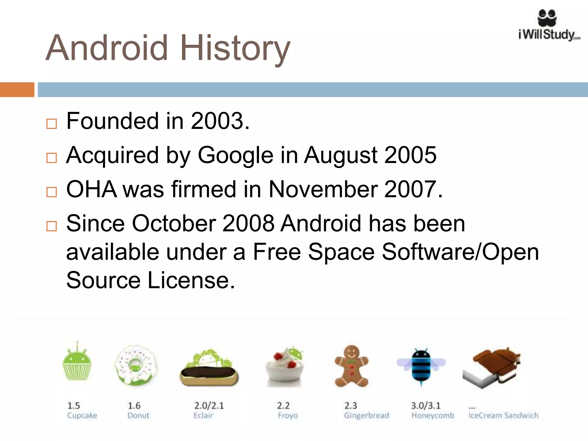 Android History
   Founded in 2003.
   Acquired by Google in August 2005
   OHA was firmed in November 2007.
   Since October 2008 Android has been
    available under a Free Space Software/Open
    Source License.
 