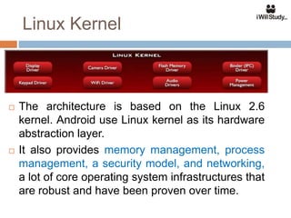 Linux Kernel



   The architecture is based on the Linux 2.6
    kernel. Android use Linux kernel as its hardware
    abstraction layer.
   It also provides memory management, process
    management, a security model, and networking,
    a lot of core operating system infrastructures that
    are robust and have been proven over time.
 