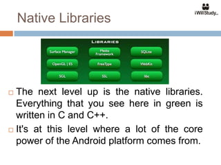 Native Libraries




 The next level up is the native libraries.
  Everything that you see here in green is
  written in C and C++.
 It's at this level where a lot of the core

  power of the Android platform comes from.
 