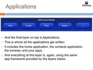 Applications




   And the final layer on top is Applications.
   This is where all the applications get written.
   It includes the home application, the contacts application,
    the browser, and your apps.
   And everything at this layer is, again, using the same
    app framework provided by the layers below.
 