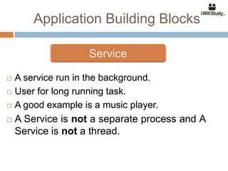 Application Building Blocks



   A service run in the background.
   User for long running task.
   A good example is a music player.
   A Service is not a separate process and A
    Service is not a thread.
 