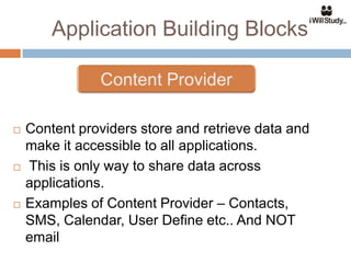Application Building Blocks



   Content providers store and retrieve data and
    make it accessible to all applications.
   This is only way to share data across
    applications.
   Examples of Content Provider – Contacts,
    SMS, Calendar, User Define etc.. And NOT
    email
 