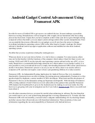Android Gadget Control Advancement Using
Framaroot APK
In order for users of Android OS to get access over android devices, he must undergo a procedure
known as rooting. Manufacturers will no longer be able to apply device limitations after the rooting
process has been done. Expect that you have complete control when your device gone through rooting
compared to those that didn't, you can adjust system settings and do other system manipulations. Once
you accomplish this process efficiently to your gadget, you will now have the power to change
everything including its operating system. APK on the other hand is Google’s package file format
utilized to distribute and set up apps or application software and middleware onto their Android
operating system.
Troubles that you may experience during the rooting process
When you desire to root your device before, it is vital to have a computer. For some reasons, others
may not be that familiar with the functions of the computer which makes it hard for them to carry out
rooting. UNIX and LINUX are the typically used operating systems utilized in the use of PC, so you
really should have a considerable knowledge about the two which makes it even harder. Luckily, it is
now possible to root your android devices by simply downloading framaroot APK in that certain device
and do it from there. Framaroot’s process is as easy as one two three, there is no need to utilize a
computer or PC and does not require a user to have a programming abilities of a rocket scientist.
Framaroot APK: An Independent Rooting Application for Android Devices Due to its standalone
functionality; framaroot users are able to change the rooting process independently. Framaroot is a free
app developed by alephzain, a senior member of XDA developers. What motivated the developers of
Framaroot is the rise of the demand in setting up Superuser and SuperSU. With the help of Framaroot
APK, rooting android 2.0 and 4.0 devices is now achievable at the quickest time possible Framaroot
APK features the broad benefits it gives to the Android users by making its services totally free.The
best way to get going with your investigation can be if you look at framaroot apk where you could read
more about it.
As with other consumer devices, you must be careful when enhancing its software.The last thing that
you would want to see is your system being damaged due to wrong adjustment of it. To make sure that
Framaroot APK will run smoothly, you need to have adequate understanding of it by checking forums
and other sources that will provide you with beneficial information. There are plenty of sites and
information regarding the use and compatibility of framaroot with Android devices.
 