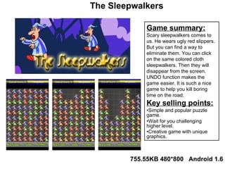 Game summary: Scary sleepwalkers comes to us. He wears ugly red slippers. But you can find a way to eliminate them. You can click on the same colored cloth sleepwalkers. Then they will disappear from the screen. UNDO function makes the game easier. It is such a nice game to help you kill boring time on the road. Key selling points: • Simple and popular puzzle game. • Wait for you challenging higher level. • Creative game with unique graphics. 755.55KB 480*800  Android 1.6 The Sleepwalkers 