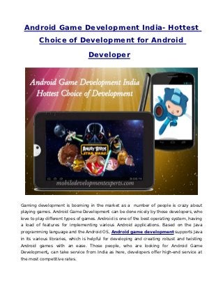 Android Game Development India- Hottest
         Choice of Development for Android

                                 Developer




Gaming development is booming in the market as a number of people is crazy about
playing games. Android Game Development can be done nicely by those developers, who
love to play different types of games. Android is one of the best operating system, having
a load of features for implementing various Android applications. Based on the Java
programming language and the Android OS, Android game development supports Java
in its various libraries, which is helpful for developing and creating robust and twisting
Android games with an ease. Those people, who are looking for Android Game
Development, can take service from India as here, developers offer high-end service at
the most competitive rates.
 