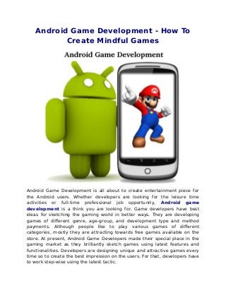Android Game Development - How To
          Create Mindful Games




Android Game Development is all about to create entertainment piece for
the Android users. Whether developers are looking for the leisure time
activities or full-time professional job opportunity, Android game
development is a think you are looking for. Game developers have best
ideas for sketching the gaming world in better ways. They are developing
games of different genre, age-group, and development type and method
payments. Although people like to play various games of different
categories, mostly they are attracting towards free games available on the
store. At present, Android Game Developers made their special place in the
gaming market as they brilliantly sketch games using latest features and
functionalities. Developers are designing unique and attractive games every
time so to create the best impression on the users. For that, developers have
to work step-wise using the latest tactic.
 