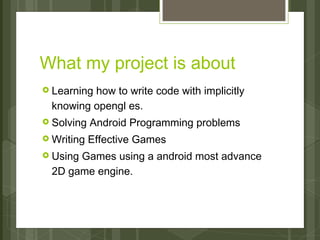 What my project is about
› Learninghow to write code with implicitly
  knowing opengl es.
› Solving   Android Programming problems
› Writing   Effective Games
› UsingGames using a android most advance
  2D game engine.
 