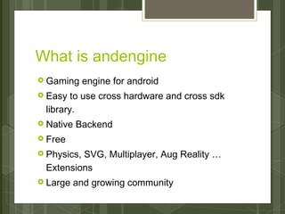 What is andengine
› Gaming     engine for android
› Easy  to use cross hardware and cross sdk
 library.
› Native   Backend
› Free

› Physics,
         SVG, Multiplayer, Aug Reality …
 Extensions
› Large    and growing community
 