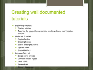Creating well documented
tutorials
›   Beginning Tutorials
    ›   Start up tutorials
    ›   Teaching the basic of how andengine create sprite and patch together
        textures
›   Moderate Tutorials
    ›   Adding Sprites
    ›   Creating Scenes
    ›   Basics andengine physics
    ›   Update Timer
    ›   Sprite Modifiers
›   Advance Tutorial
    ›   Box2d native physics
    ›   Complex Box2d objects
    ›   Level Editor
    ›   GenericPool
    ›   Memory Mangement
 