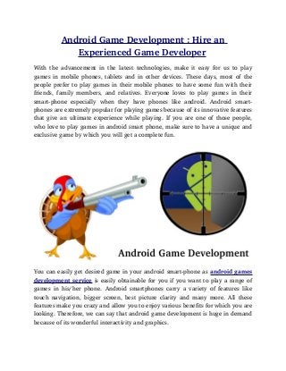 Android Game Development : Hire an 
               Experienced Game Developer 
With   the   advancement   in   the   latest   technologies,   make   it   easy   for   us   to   play 
games in mobile phones, tablets and in other devices. These days, most of the 
people prefer to play games in their mobile phones to have some fun with their 
friends,   family   members,   and   relatives.   Everyone   loves   to   play   games   in   their 
smart­phone   especially   when   they   have   phones   like   android.   Android   smart­
phones are extremely popular for playing games because of its innovative features 
that give an ultimate experience while playing. If you are one of those people, 
who love to play games in android smart phone, make sure to have a unique and 
exclusive game by which you will get a complete fun.




You can easily get desired game in your android smart­phone as android games 
development service is easily obtainable for you if you want to play a range of 
games   in   his/her   phone.   Android   smartphones   carry   a   variety   of   features   like 
touch navigation,  bigger  screen, best  picture  clarity  and  many  more. All  these 
features make you crazy and allow you to enjoy various benefits for which you are 
looking. Therefore, we can say that android game development is huge in demand 
because of its wonderful interactivity and graphics.
 