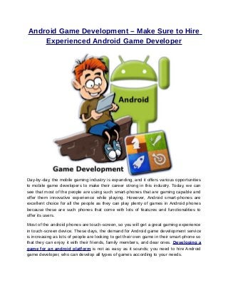 Android Game Development – Make Sure to Hire
    Experienced Android Game Developer




Day-by-day, the mobile gaming industry is expanding, and it offers various opportunities
to mobile game developers to make their career strong in this industry. Today, we can
see that most of the people are using such smart-phones that are gaming capable and
offer them innovative experience while playing. However, Android smart-phones are
excellent choice for all the people as they can play plenty of games in Android phones
because these are such phones that come with lots of features and functionalities to
offer its users.

Most of the android phones are touch-screen, so you will get a great gaming experience
in touch-screen device. These days, the demand for Android game development service
is increasing as lots of people are looking to get their own game in their smart-phone so
that they can enjoy it with their friends, family members, and dear ones. Developing a
game for an android platform is not as easy as it sounds; you need to hire Android
game developer, who can develop all types of games according to your needs.
 