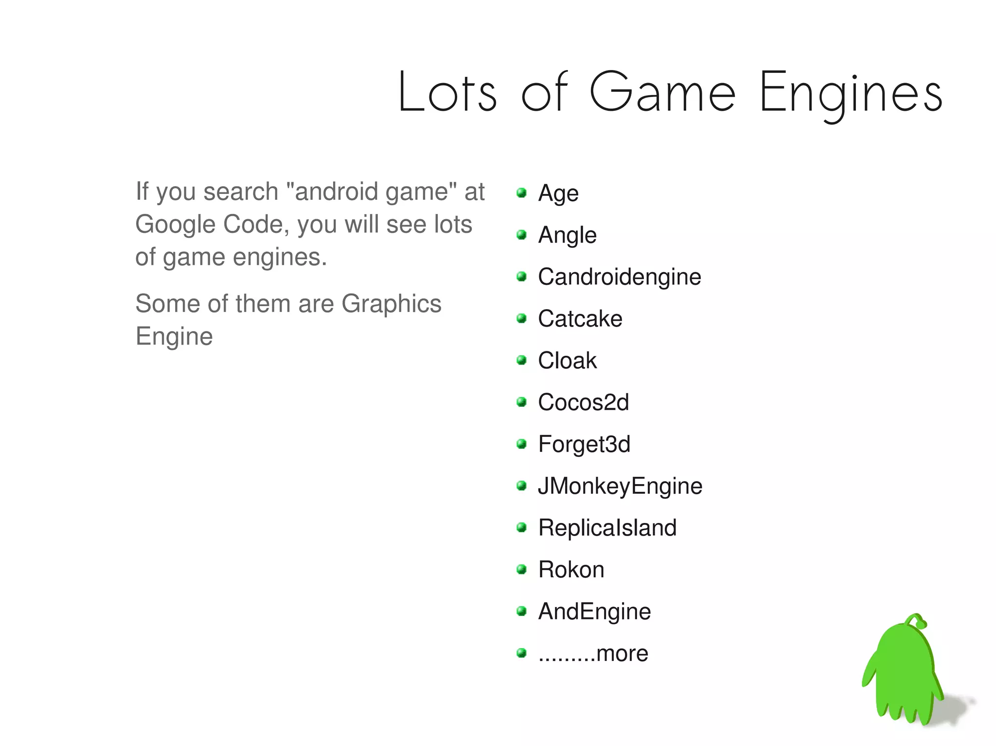 Lots of Game Engines
If you search "android game" at   Age
Google Code, you will see lots    Angle
of game engines.
                                  Candroidengine
Some of them are Graphics
                                  Catcake
Engine
                                  Cloak
                                  Cocos2d
                                  Forget3d
                                  JMonkeyEngine
                                  ReplicaIsland
                                  Rokon
                                  AndEngine
                                  .........more
 