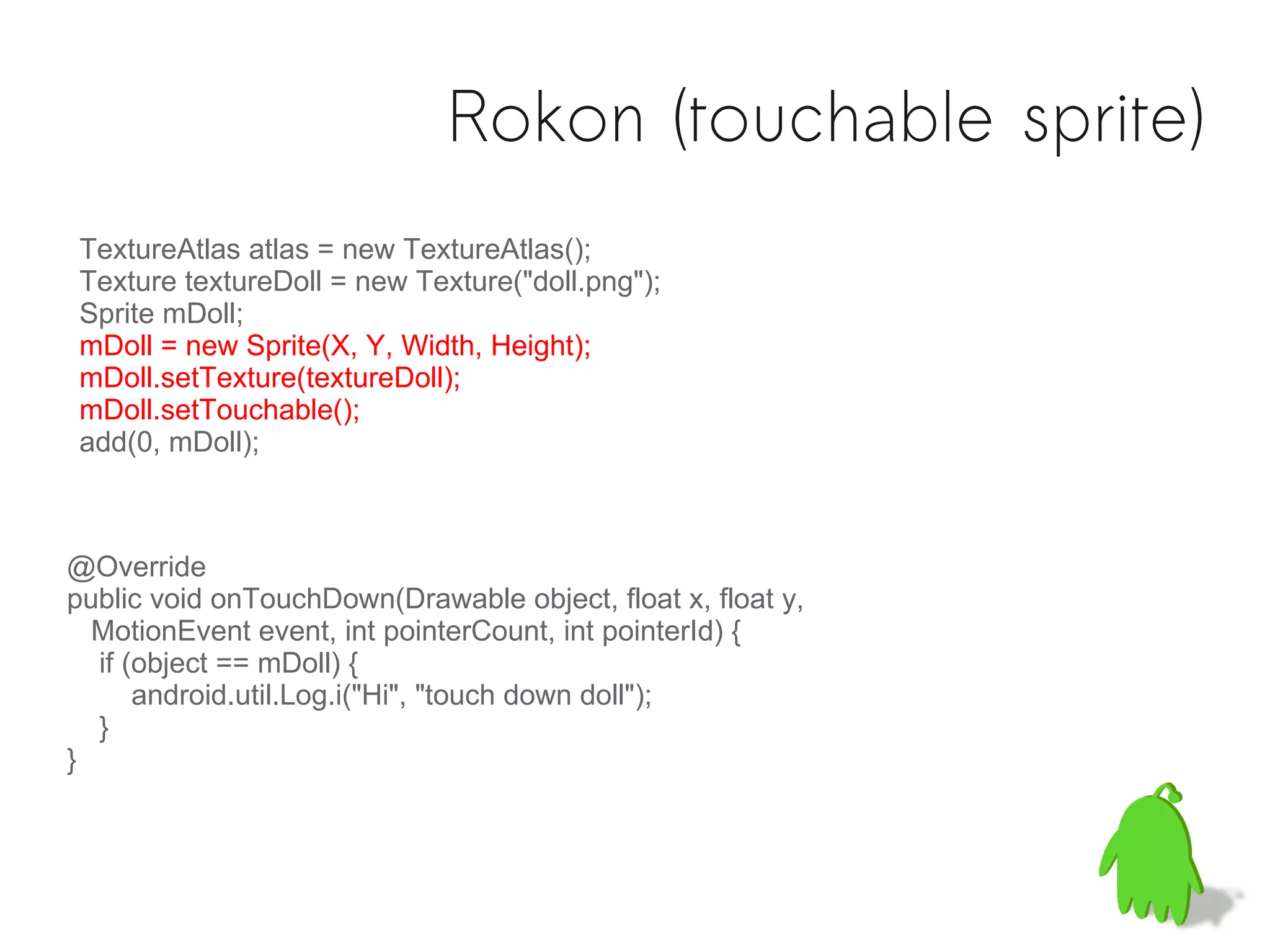 Rokon (touchable sprite)
TextureAtlas atlas = new TextureAtlas();
Texture textureDoll = new Texture("doll.png");
Sprite mDoll;
mDoll = new Sprite(X, Y, Width, Height);
mDoll.setTexture(textureDoll);
mDoll.setTouchable();
add(0, mDoll);



@Override
public void onTouchDown(Drawable object, float x, float y,
  MotionEvent event, int pointerCount, int pointerId) {
  if (object == mDoll) {
      android.util.Log.i("Hi", "touch down doll");
  }
}
 