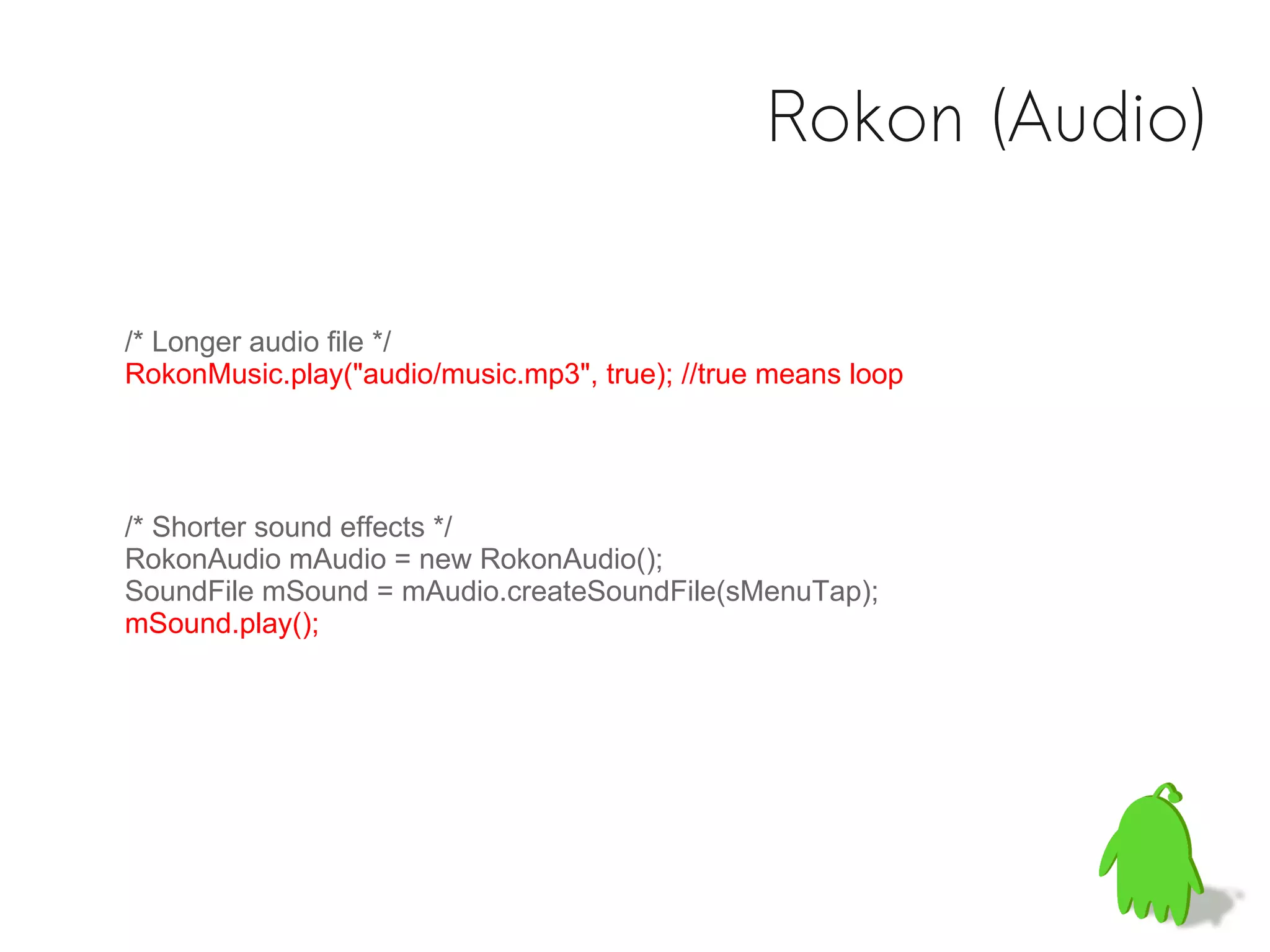 Rokon (Audio)

/* Longer audio file */
RokonMusic.play("audio/music.mp3", true); //true means loop




/* Shorter sound effects */
RokonAudio mAudio = new RokonAudio();
SoundFile mSound = mAudio.createSoundFile(sMenuTap);
mSound.play();
 