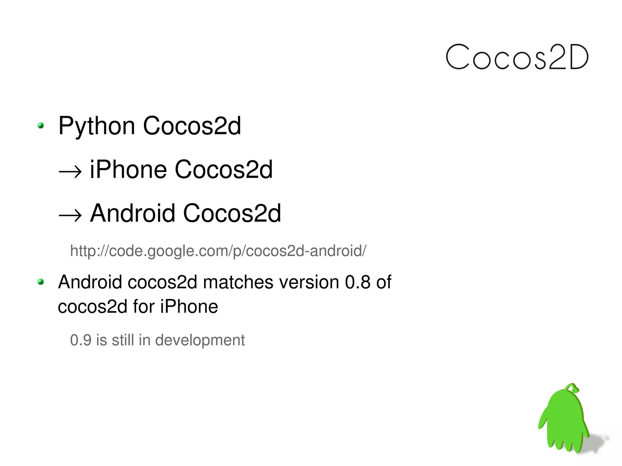 Cocos2D
Python Cocos2d
→ iPhone Cocos2d
→ Android Cocos2d
 http://code.google.com/p/cocos2d-android/

Android cocos2d matches version 0.8 of
cocos2d for iPhone
 0.9 is still in development
 
