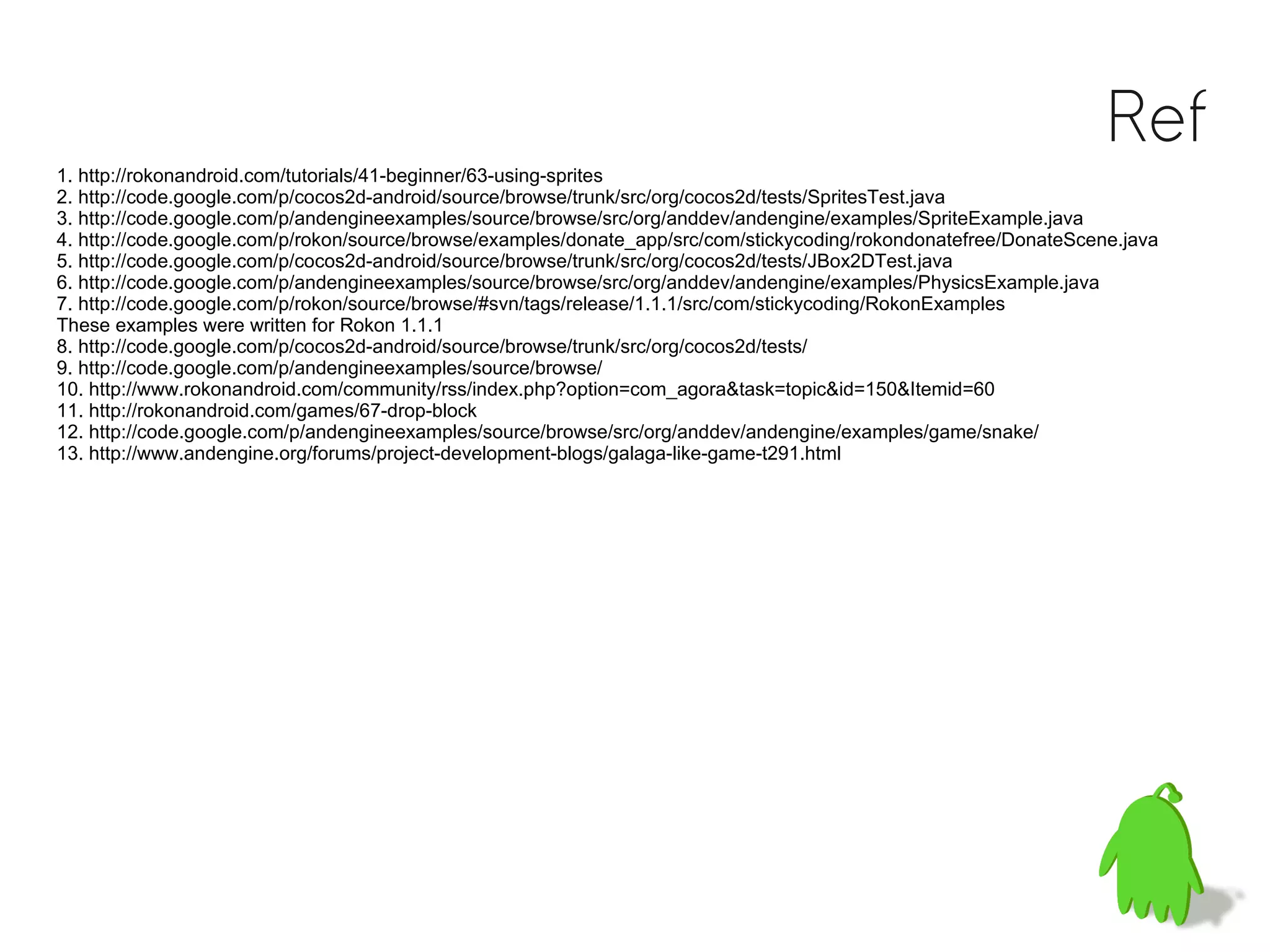 Ref
1. http://rokonandroid.com/tutorials/41-beginner/63-using-sprites
2. http://code.google.com/p/cocos2d-android/source/browse/trunk/src/org/cocos2d/tests/SpritesTest.java
3. http://code.google.com/p/andengineexamples/source/browse/src/org/anddev/andengine/examples/SpriteExample.java
4. http://code.google.com/p/rokon/source/browse/examples/donate_app/src/com/stickycoding/rokondonatefree/DonateScene.java
5. http://code.google.com/p/cocos2d-android/source/browse/trunk/src/org/cocos2d/tests/JBox2DTest.java
6. http://code.google.com/p/andengineexamples/source/browse/src/org/anddev/andengine/examples/PhysicsExample.java
7. http://code.google.com/p/rokon/source/browse/#svn/tags/release/1.1.1/src/com/stickycoding/RokonExamples
These examples were written for Rokon 1.1.1
8. http://code.google.com/p/cocos2d-android/source/browse/trunk/src/org/cocos2d/tests/
9. http://code.google.com/p/andengineexamples/source/browse/
10. http://www.rokonandroid.com/community/rss/index.php?option=com_agora&task=topic&id=150&Itemid=60
11. http://rokonandroid.com/games/67-drop-block
12. http://code.google.com/p/andengineexamples/source/browse/src/org/anddev/andengine/examples/game/snake/
13. http://www.andengine.org/forums/project-development-blogs/galaga-like-game-t291.html
 