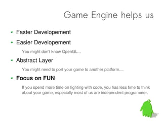 Game Engine helps us
Faster Developement
Easier Developement
  You might don't know OpenGL...

Abstract Layer
  You might need to port your game to another platform....

Focus on FUN
  If you spend more time on fighting with code, you has less time to think
  about your game, especially most of us are independent programmer.
 