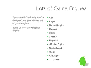 Lots of Game Engines
If you search "android game" at   Age
Google Code, you will see lots    Angle
of game engines.
                                  Candroidengine
Some of them are Graphics
                                  Catcake
Engine
                                  Cloak
                                  Cocos2d
                                  Forget3d
                                  JMonkeyEngine
                                  ReplicaIsland
                                  Rokon
                                  AndEngine
                                  .........more
 