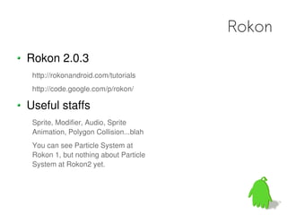 Rokon
Rokon 2.0.3
 http://rokonandroid.com/tutorials
 http://code.google.com/p/rokon/

Useful staffs
 Sprite, Modifier, Audio, Sprite
 Animation, Polygon Collision...blah
 You can see Particle System at
 Rokon 1, but nothing about Particle
 System at Rokon2 yet.
 