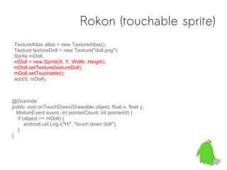 Rokon (touchable sprite)
TextureAtlas atlas = new TextureAtlas();
Texture textureDoll = new Texture("doll.png");
Sprite mDoll;
mDoll = new Sprite(X, Y, Width, Height);
mDoll.setTexture(textureDoll);
mDoll.setTouchable();
add(0, mDoll);



@Override
public void onTouchDown(Drawable object, float x, float y,
  MotionEvent event, int pointerCount, int pointerId) {
  if (object == mDoll) {
      android.util.Log.i("Hi", "touch down doll");
  }
}
 