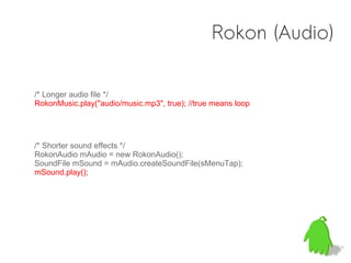 Rokon (Audio)

/* Longer audio file */
RokonMusic.play("audio/music.mp3", true); //true means loop




/* Shorter sound effects */
RokonAudio mAudio = new RokonAudio();
SoundFile mSound = mAudio.createSoundFile(sMenuTap);
mSound.play();
 