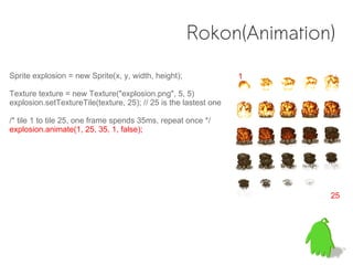 Rokon(Animation)
Sprite explosion = new Sprite(x, y, width, height);               1

Texture texture = new Texture("explosion.png", 5, 5)
explosion.setTextureTile(texture, 25); // 25 is the lastest one

/* tile 1 to tile 25, one frame spends 35ms, repeat once */
explosion.animate(1, 25, 35, 1, false);




                                                                      25
 
