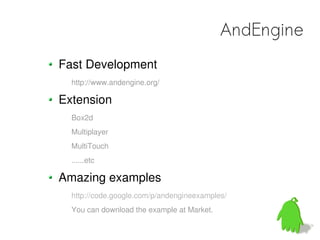 AndEngine
Fast Development
  http://www.andengine.org/

Extension
  Box2d
  Multiplayer
  MultiTouch
  ......etc

Amazing examples
  http://code.google.com/p/andengineexamples/
  You can download the example at Market.
 