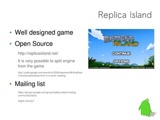 Replica Island
Well designed game
Open Source
 http://replicaisland.net/
 It is very possible to split engine
 from the game
 http://code.google.com/events/io/2009/sessions/WritingReal
 TimeGamesAndroid.html (it is worth reading)


Mailing list
 https://groups.google.com/group/replica-island-coding-
 community/topics

 Highly activity!!
 