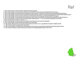 Ref
1. http://rokonandroid.com/tutorials/41-beginner/63-using-sprites
2. http://code.google.com/p/cocos2d-android/source/browse/trunk/src/org/cocos2d/tests/SpritesTest.java
3. http://code.google.com/p/andengineexamples/source/browse/src/org/anddev/andengine/examples/SpriteExample.java
4. http://code.google.com/p/rokon/source/browse/examples/donate_app/src/com/stickycoding/rokondonatefree/DonateScene.java
5. http://code.google.com/p/cocos2d-android/source/browse/trunk/src/org/cocos2d/tests/JBox2DTest.java
6. http://code.google.com/p/andengineexamples/source/browse/src/org/anddev/andengine/examples/PhysicsExample.java
7. http://code.google.com/p/rokon/source/browse/#svn/tags/release/1.1.1/src/com/stickycoding/RokonExamples
These examples were written for Rokon 1.1.1
8. http://code.google.com/p/cocos2d-android/source/browse/trunk/src/org/cocos2d/tests/
9. http://code.google.com/p/andengineexamples/source/browse/
10. http://www.rokonandroid.com/community/rss/index.php?option=com_agora&task=topic&id=150&Itemid=60
11. http://rokonandroid.com/games/67-drop-block
12. http://code.google.com/p/andengineexamples/source/browse/src/org/anddev/andengine/examples/game/snake/
13. http://www.andengine.org/forums/project-development-blogs/galaga-like-game-t291.html
 