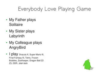 Everybody Love Playing Game
My Father plays
Solitaire
My Sister plays
Labyrinth
My Colleague plays
AngryBird
I play Dracula X, Super Mario III,
Final Fantasy III, Tetris, Frozen
Bubbles, ZooKeeper, Dragon Ball Z2
Z3, DDR...blah blah
 