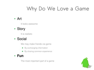 Why Do We Love a Game
Art
  It looks awesome

Story
  It is realistic

Social
  We may make friends via game
      By exchanging information
      By sharing common experience

Fun
  The most important part of a game
 