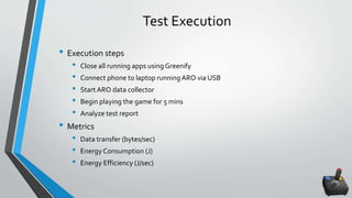 Test Execution
• Execution steps
• Close all running apps usingGreenify
• Connect phone to laptop running ARO via USB
• Start ARO data collector
• Begin playing the game for 5 mins
• Analyze test report
• Metrics
• Data transfer (bytes/sec)
• Energy Consumption (J)
• Energy Efficiency (J/sec)
 