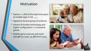 Motivation
• Games => 16% of the total time spent
on mobile apps in US. COMSCORE
• Appeal to diverse group of audience
• Advent of modern technology and
higher configuration => innovative
games
• Mobile game revenues will reach
$28.9Bn by 2016, up 38% from 2014.
 