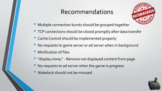 Recommendations
• Multiple connection bursts should be grouped together
• TCP connections should be closed promptly after data transfer
• Cache Control should be implemented properly
• No requests to game server or ad server when in background
• Minification of files
• “display:none;” - Remove not displayed content from page
• No requests to ad server when the game in progress
• Wakelock should not be misused
 