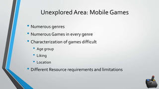 Unexplored Area: Mobile Games
• Numerous genres
• Numerous Games in every genre
• Characterization of games difficult
• Age group
• Liking
• Location
• Different Resource requirements and limitations
 
