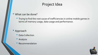 Project Idea
• What can be done?
• Trying to find the root cause of inefficiencies in online mobile games in
terms of memory usage, data usage and performance.
• Approach
• Data Collection
• Analysis
• Recommendation
 