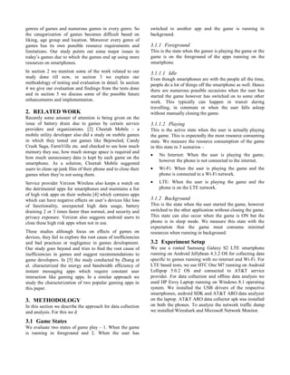 genres of games and numerous games in every genre. So
the categorization of games becomes difficult based on
liking, age group and location. Moreover every genre of
games has its own possible resource requirements and
limitations. Our study points out some major issues in
today’s games due to which the games end up using more
resources on smartphones.
In section 2 we mention some of the work related to our
study done till now, in section 3 we explain our
methodology of testing and evaluation in detail. In section
4 we give our evaluation and findings from the tests done
and in section 5 we discuss some of the possible future
enhancements and implementation.
2. RELATED WORK
Recently some amount of attention is being given on the
issue of battery drain due to games by certain service
providers and organizations. [2] Cheetah Mobile – a
mobile utility developer also did a study on mobile games
in which they tested out games like Bejeweled, Candy
Crush Saga, FarmVille etc. and checked to see how much
memory they use, how much storage space is required and
how much unnecessary data is kept by each game on the
smartphone. As a solution, Cheetah Mobile suggested
users to clean up junk files of their phone and to close their
games when they’re not using them.
Service provider Verizon Wireless also keeps a watch on
the detrimental apps for smartphones and maintains a list
of high risk apps on their website [4] which contains apps
which can have negative effects on user’s devices like loss
of functionality, unexpected high data usage, battery
draining 2 or 3 times faster than normal, and security and
privacy exposure. Verizon also suggests android users to
close these high risk apps when not in use.
These studies although focus on effects of games on
devices, they fail to explore the root cause of inefficiencies
and bad practices or negligence in games development.
Our study goes beyond and tries to find the root cause of
inefficiencies in games and suggest recommendations to
game developers. In [5] the study conducted by Zhang et
al. characterized the energy and bandwidth efficiency of
instant messaging apps which require constant user
interaction like gaming apps. In a similar approach we
study the characterization of two popular gaming apps in
this paper.
3. METHODOLOGY
In this section we describe the approach for data collection
and analysis. For this we d
3.1 Game States
We evaluate two states of game play – 1. When the game
is running in foreground and 2. When the user has
switched to another app and the game is running in
background.
3.1.1 Foreground
This is the state when the gamer is playing the game or the
game is on the foreground of the apps running on the
smartphone.
3.1.1.1 Idle
Even though smartphones are with the people all the time,
people do a lot of things off the smartphone as well. Hence
there are numerous possible occasions when the user has
started the game however has switched on to some other
work. This typically can happen in transit during
travelling, in commute or when the user falls asleep
without manually closing the game.
3.1.1.2 Playing
This is the active state when the user is actually playing
the game. This is expectedly the most resource consuming
state. We measure the resource consumption of the game
in this state in 3 scenarios –
 No Internet: When the user is playing the game,
however the phone is not connected to the internet.
 Wi-Fi: When the user is playing the game and the
phone is connected to a Wi-Fi network.
 LTE: When the user is playing the game and the
phone is on the LTE network.
3.1.2 Background
This is the state when the user started the game, however
switched to the other application without closing the game.
This state can also occur when the game is ON but the
phone is in sleep mode. We measure this state with the
expectation that the game must consume minimal
resources when running in background.
3.2 Experiment Setup
We use a rooted Samsung Galaxy S2 LTE smartphone
running on Android Jellybean 4.3.2 OS for collecting data
specific to games running with no internet and Wi-Fi. For
LTE based tests, we use HTC One M7 running on Android
Lollipop 5.0.2 OS and connected to AT&T service
provider. For data collection and offline data analysis we
used HP Envy Laptop running on Windows 8.1 operating
system. We installed the USB drivers of the respective
smartphones, android SDK and AT&T ARO data analyzer
on the laptop. AT&T ARO data collector apk was installed
on both the phones. To analyze the network traffic dump
we installed Wireshark and Microsoft Network Monitor.
 