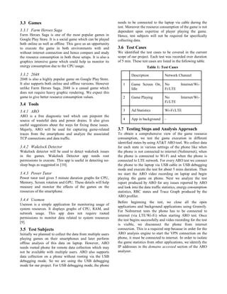 3.3 Games
3.3.1 Farm Heroes Saga
Farm Heroes Saga is one of the most popular games in
Google Play Store. It is a social game which can be played
both online as well as offline. This gave us an opportunity
to execute the game in both environments with and
without internet connection and hence compare and study
the resource consumption in both these setups. It is also a
graphics intensive game which could help us monitor its
energy consumption due to the CPU usage.
3.3.2 2048
2048 is also a highly popular game on Google Play Store.
It also supports both online and offline versions. However
unlike Farm Heroes Saga, 2048 is a casual game which
does not require heavy graphic rendering. We expect this
game to give better resource consumption values.
3.4 Tools
3.4.1 ARO
ARO is a free diagnostic tool which can pinpoint the
source of wasteful data and power drains. It also gives
useful suggestions about the ways for fixing these issues.
Majorly, ARO will be used for capturing game-related
traces from the smartphone and analyze the associated
TCP connections and data traffic.
3.4.2 Wakelock Detector
Wakelock detector will be used to detect wakelock issues
in the games. Wakelock Detector app needs root
permissions to execute. This app is useful in detecting no-
sleep bugs as suggested in [10].
3.4.3 Power Tutor
Power tutor tool gives 5 minute duration graphs for CPU,
Memory, Screen rotation and GPU. These details will help
measure and monitor the effects of the games on the
resources of the smartphone.
3.4.4 Usemon
Usemon is a simple application for monitoring usage of
system resources. It displays graphs of CPU, RAM, and
network usage. This app does not require rooted
permissions to monitor data related to system resources
[9].
3.5 Test Subjects
Initially we planned to collect the data from multiple users
playing games on their smartphones and later perform
offline analysis of this data on laptop. However, ARO
needs rooted phone for remote data collection which may
not be available with multiple users. ARO also supports
data collection on a phone without rooting via the USB
debugging mode. So we are using the USB debugging
mode for our project. For USB debugging mode, the phone
needs to be connected to the laptop via cable during the
test. Moreover the resource consumption of the game is not
dependent upon expertise of player playing the game.
Hence, test subjects will not be required for specifically
collecting data.
3.6 Test Cases
We identified the test cases to be covered in the current
scope of our project. Each test was recorded over duration
of 5 min. These test cases are listed in the following table.
Table 1: Test Cases
Description Network Channel
1 Game Screen On,
Idle
No Internet/Wi-
Fi/LTE
2 Game Playing No Internet/Wi-
Fi/LTE
3 Ad Statistics Wi-Fi/LTE
4 App in background -
3.7 Testing Steps and Analysis Approach
To obtain a comprehensive view of the game resource
consumption, we test the game execution in different
identified states by using AT&T ARO tool. We collect data
for each state in various settings of the phone like when
the phone is not connected to internet (NoInternet), when
the phone is connected to Wi-Fi and when the phone is
connected to LTE network. For every ARO test we connect
the phone to the laptop via USB cable in USB debugging
mode and execute the test for about 5 mins duration. Then
we start the ARO video recording on laptop and begin
playing the game on phone. Next we analyze the test
report produced by ARO for any issues reported by ARO
and look into the data traffic statistics, energy consumption
statistics, RRC states and Trace Graph produced by the
ARO profiler.
Before beginning the test, we close all the open
applications and background applications using Greenify.
For NoInternet tests the phone has to be connected to
internet (via LTE/Wi-Fi) when starting ARO test. Once
the test begins successfully and video recording for the test
is visible, we disconnect the phone from internet
connection. This is a required step because in order for the
ARO analysis engine to start the VPN connection on the
phone, it must be connected to internet. In order to isolate
the game statistics from other applications, we identify the
IP addresses in the domains accessed section of the ARO
analyzer.
 