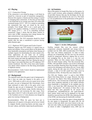 4.2 Playing
4.2.1 Connection Closing
If the connection is not closed by design, it will likely be
closed by a time-out as part of connection management.
However this requires a timeout and thus energy is wasted
in managing these connections. In the tests on Farm Saga
it was found that on an average more than 25% of the total
consumed energy (16.9 J – 84.5 J) is wasted in controlling
the connections that were not closed by the server
promptly. Even though 2048 is not a social game and
requires low graphics rendering, it wasted an average of
50% energy (37.9 J – 161 J) in controlling unclosed
connections. Figure 2 shows that the phone remains in
active state of RRC consuming more energy because the
open connections are not closed promptly.
Recommendation: The TCP connection should be closed
quickly after the data is transferred to prevent leaving
radio channels open.
4.2.2 Duplicate TCP Content and Cache Control
Duplicate requests and TCP content is a typical issue in
games and websites. It has several effects on the phone like
more bandwidth consumption and battery drain because of
multiple requests for downloading the same content [16].
Some applications do not make use of caching
mechanisms which also leads to unnecessary downloads
that waste energy and make the application slower as well
as increases the data usage of the user. During the tests of
Farm Saga it was noted that there was 29% duplicate TCP
content transferred. Also 50% of the times cache headers
were absent which resulted in the files being downloaded
in duplicate manner.
Recommendation: Cache Control should be implemented
properly in the applications.
4.3 Background
The expected result when the game is put in background is
that it does not make any requests to the game or ad
server. 2048 made no calls to any ad or game server when
the game was put in background. But interestingly, Farm
Saga continued to make calls to the game server even
though the app was put in background. This resulted in
unnecessary data and battery usage, thereby reducing the
phone battery life and increasing the data usage. Farm
Saga made a total of 17 calls to the game server and 6 calls
to the Facebook server in 5 mins duration even though the
game was running in background.
Recommendation: When the game has been put to
background, all requests to the game and ad server should
be stopped, thereby conserving battery and data usage of
the users’ phone, and further improving the performance.
4.4 Ad Statistics
Most of the games on Google Play Store are free games. In
order to gain revenues, game companies collaborate with
ad providers because they pay the developers for the ads
displayed and the ads clicked by the user [11]. This leads
to a lot of inefficiencies in the performance of the game as
discussed below.
Figure 3: Ad after 2048 gameplay
Sending multiple files over the internet without
compression consumes bandwidth and energy [12]. In
multiple tests for 2048, ARO recorded about 10-15 KB of
files were sent without compression. In order to make
efficient use of bandwidth, the files sent over the network
should be compressed. Moreover zipping files on server
and unzipping files on the client is a very low cost
operation. Many text files contain excess whitespace to
allow for better human coding. Files like javascript files,
HTML, CSS and JSON consume a lot of time to download
when not minified. Running these files through a minifier
removes the whitespaces and reduces file size. As per ARO
reports, during the Idle state test of Farm Saga on LTE
network, a total of 24 KB would have been saved by
minification of files. All these files were related to Ads.
The CSS rule "display: none;" is used to hide HTML
objects from being shown on a page. However, this does
not prevent the objects from being downloaded to the
mobile device. This increases the overhead for an app and
slows down rendering especially in the mobile networks
where bandwidth is constrained. In the multiple tests for
2048, it was found that ARO discovered files with CSS
styling “display:none”. On analysis of these files it was
found that they were generated by Ad servers like
ad.mopub.com, ad.doubleclick.net and gcdn.2mdn.net.
Such content which need not be displayed on the page
should be removed from the HTML thus reducing the size
of the HTML and decreasing the bandwidth overhead.
It was noted that even when the game is being played by
the user (game in foreground), the game calls the Ad
servers to fetch ads which were never shown to the user.
Ads were only visible once the game had ended (figure 3).
As shown in table 2 (highlighted rows), 2048 sent 26
 
