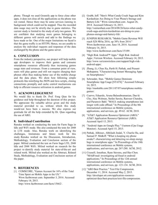 phone. Though we used Greenify app to force close other
apps, it does not close all the applications as the phone was
not rooted. Hence there may be some services running in
background which could not be stopped. Thus the recorded
data usage may not be strictly due to game statistics. The
current study is limited to the study of only two games. We
are confident that studying more games belonging to
different genres will enrich and add to the findings we
have made so far. One of the major limitations we faced is
that the game traffic is on HTTPS. Hence, we are unable to
analyze the individual requests and responses of the data
exchanged by the phone and the game server.
6. CONCLUSION
From the industry perspective, our project will help mobile
app developers to improve their games and consume
smartphone resources efficiently thus increasing games
usage stats and revenues. From a consumer point of view,
users will play games and still not require charging their
phones often thus making better use of the mobile charge
and the data plans. We show how following simple
protocols like minifying the JSON and Java scripts, closing
connections promptly and cache control mechanisms can
help in efficient resource utilization in android games.
7. ACKNOWLEDGEMENT
We would like to thank Dr. Prof. Feng Qian for his
guidance and help throughout the duration of this project.
We appreciate the valuable advice given and the study
material provided to us, without which this study
would not have been a success. We also express our
gratitude for all the help extended by Dr. Qian regarding
the use of ARO.
8. Individual Contribution
Renuka worked on conducting the tests for Farm Saga in
Idle and WiFi mode. She also conducted the tests for 2048
in LTE mode. Also, Renuka work on identifying the
challenges, limitations and future work for this
study. Renuka worked on the Discussion, Introduction,
Methodology, Evaluation and Conclusion section of the
paper. Milind conducted the test on Farm Saga LTE, 2048
Idle and 2048 WiFi. Milind worked on research for the
project to identify study material for state-of-the-art and
related work. Milind also worked on the Abstract, Related
Study, Methodology, Evaluation and Conclusion section of
the paper.
9. REFERENCES
[1] COMSCORE, "Games Account for 16% of the Total
Time Spent on Mobile Apps in the US."
Www.factbrowser.com. September 3, 2014. Accessed
February 14, 2015.
http://www.factbrowser.com/facts/15662/.
[2] Grubb, Jeff. "Here's What Candy Crush Saga and Kim
Kardashian Are Doing to Your Phone's Storage and
Battery Life." Www.venturebeat.com. August 26,
2014. Accessed February 14, 2015.
http://venturebeat.com/2014/08/26/heres-what-candy-
crush-saga-and-kim-kardashian-are-doing-to-your-
phones-storage-and-battery-life/.
[3] JUNIPER RESEARCH, "Mobile Game Revenue Will
reach $28.9B by 2016, up 38% from 2014."
Www.factbrowser.com. June 18, 2014. Accessed
February 14, 2015.
http://www.factbrowser.com/facts/15109/.
[4] "High Risk Android™ Apps." High Risk Android
Apps | Verizon Wireless. Accessed February 14, 2015.
http://www.verizonwireless.com/support/high-risk-
android-apps/.
[5] Zhang, Li, Chao Xu, Parth H. Pathak, and Prasant
Mohapatra. "Characterizing Instant Messaging Apps
on Smartphones."
[6] Schroeder, Stan. "Mobile Games Dominate
Smartphone App Usage [STATS]." Accessed February
14, 2015.
http://mashable.com/2011/07/07/smartphone-mobile-
games/.
[7] Cuervo, Eduardo, Aruna Balasubramanian, Dae-ki
Cho, Alec Wolman, Stefan Saroiu, Ranveer Chandra,
and Paramvir Bahl. "MAUI: making smartphones last
longer with code offload." In Proceedings of the 8th
international conference on Mobile systems,
applications, and services, pp. 49-62. ACM, 2010.
[8] "AT&T Application Resource Optimizer (ARO)."
AT&T Application Resource Optimizer (ARO).
Accessed April 15, 2015.
[9] "Android Apps on Google Play." Usemon (Cpu Usage
Monitor). Accessed April 15, 2015.
[10] Pathak, Abhinav, Abhilash Jindal, Y. Charlie Hu, and
Samuel P. Midkiff. "What is keeping my phone
awake?: characterizing and detecting no-sleep energy
bugs in smartphone apps." In Proceedings of the 10th
international conference on Mobile systems,
applications, and services, pp. 267-280. ACM, 2012.
[11] Crussell, Jonathan, Ryan Stevens, and Hao Chen.
"MAdFraud: investigating ad fraud in android
applications." In Proceedings of the 12th annual
international conference on Mobile systems,
applications, and services, pp. 123-134. ACM, 2014.
[12] "ARO Best Practice." Text File Compression.
December 11, 2014. Accessed May 2, 2015.
http://developer.att.com/application-resource-
optimizer/docs/best-practices/text-file-compression.
 